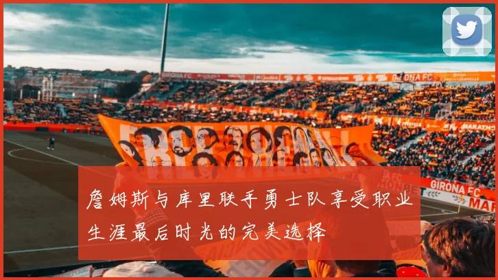 詹姆斯与库里联手勇士队享受职业生涯最后时光的完美选择