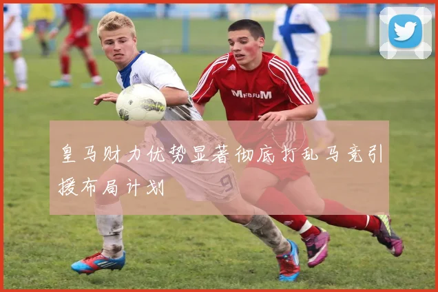 皇马财力优势显著彻底打乱马竞引援布局计划