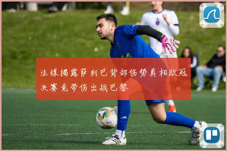 法媒揭露萨利巴背部伤势真相欧冠决赛竟带伤出战巴黎