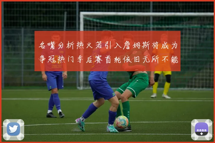 名嘴分析热火若引入詹姆斯将成为争冠热门季后赛首轮依旧无所不能