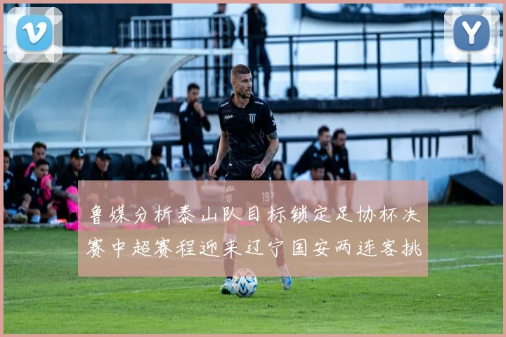 鲁媒分析泰山队目标锁定足协杯决赛中超赛程迎来辽宁国安两连客挑战