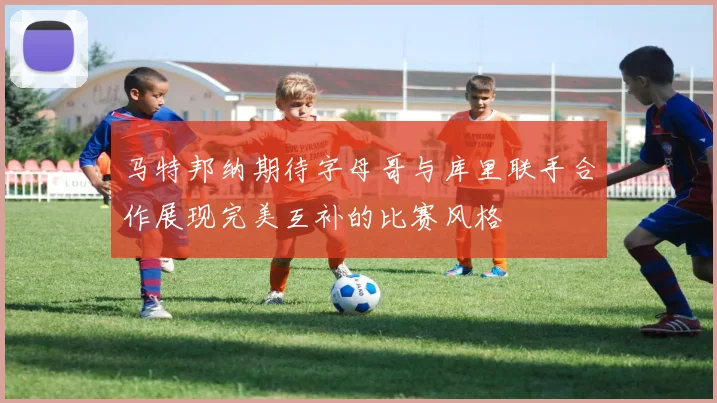 马特邦纳期待字母哥与库里联手合作展现完美互补的比赛风格