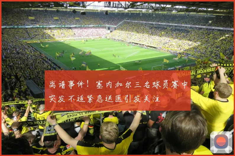 离谱事件！塞内加尔三名球员赛中突发不适紧急送医引发关注
