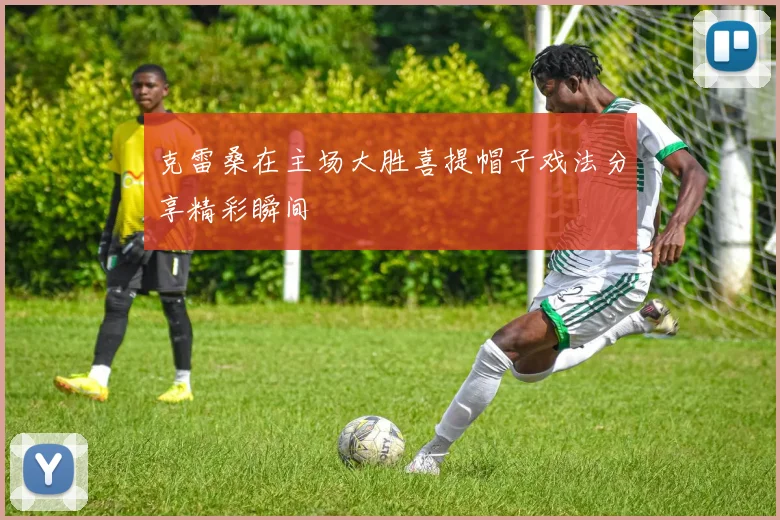 克雷桑在主场大胜喜提帽子戏法分享精彩瞬间