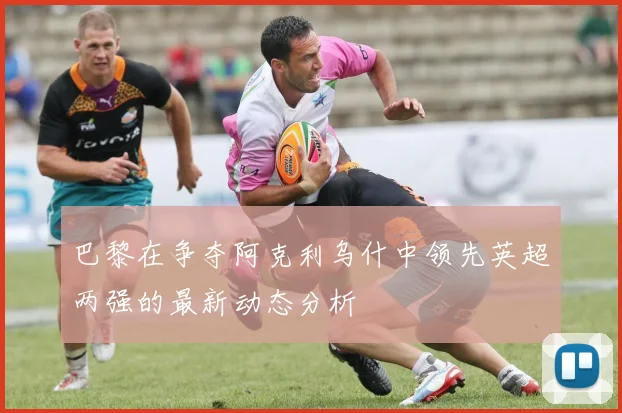 巴黎在争夺阿克利乌什中领先英超两强的最新动态分析