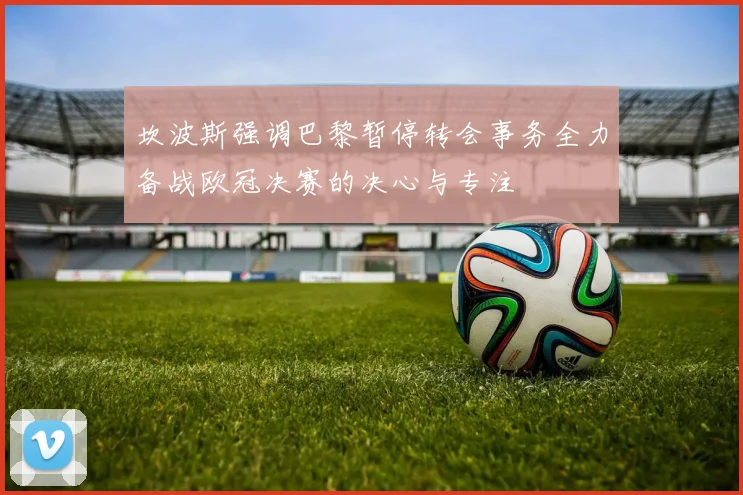 坎波斯强调巴黎暂停转会事务全力备战欧冠决赛的决心与专注