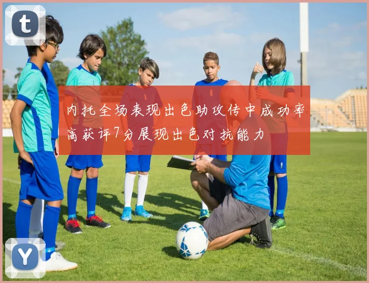 内托全场表现出色助攻传中成功率高获评7分展现出色对抗能力