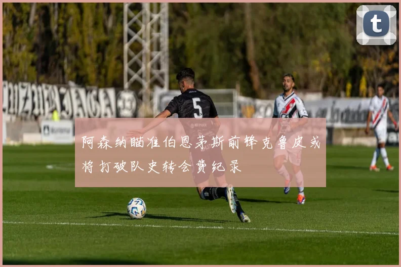阿森纳瞄准伯恩茅斯前锋克鲁皮或将打破队史转会费纪录