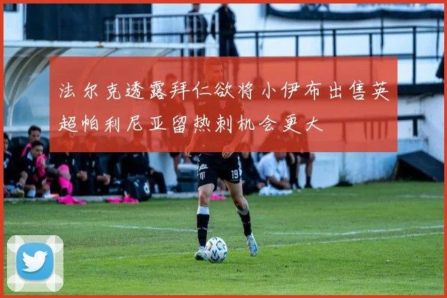 法尔克透露拜仁欲将小伊布出售英超帕利尼亚留热刺机会更大