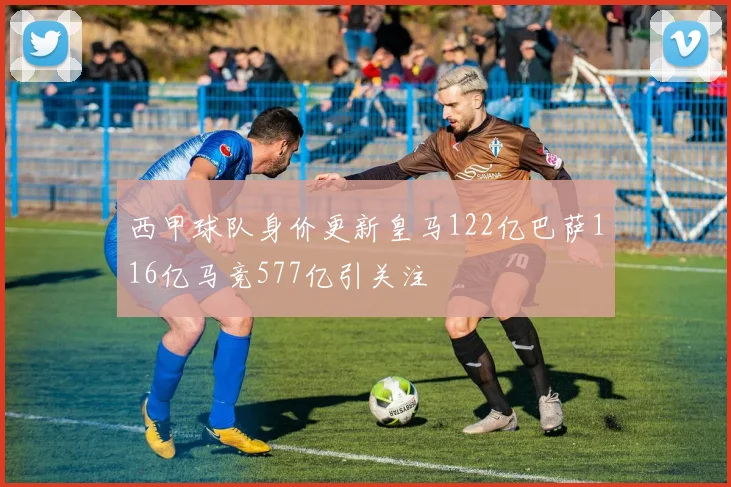 西甲球队身价更新皇马122亿巴萨116亿马竞577亿引关注