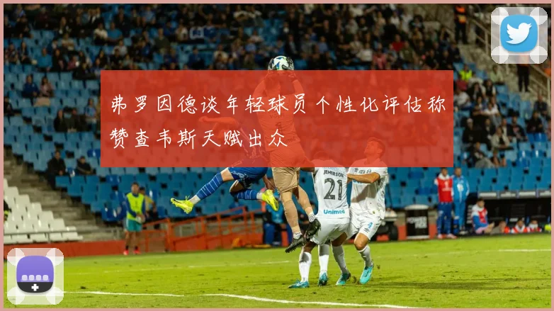 弗罗因德谈年轻球员个性化评估称赞查韦斯天赋出众