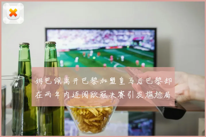 姆巴佩离开巴黎加盟皇马后巴黎却在两年内连闯欧冠决赛引发尴尬局面