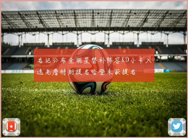 名记公布全明星替补阵容KD小卡入选老詹特别提名哈登未获提名