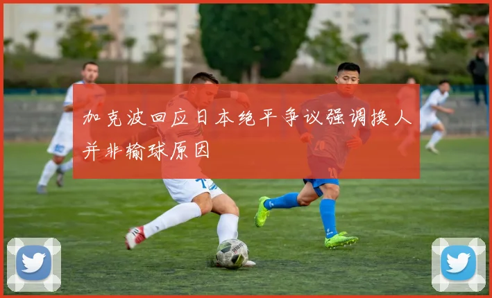 加克波回应日本绝平争议强调换人并非输球原因