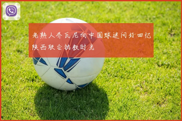 老熟人乔瓦尼向中国球迷问好回忆陕西联合执教时光