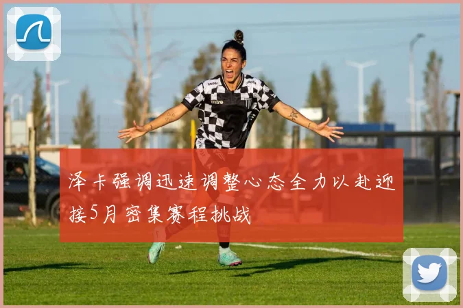 泽卡强调迅速调整心态全力以赴迎接5月密集赛程挑战