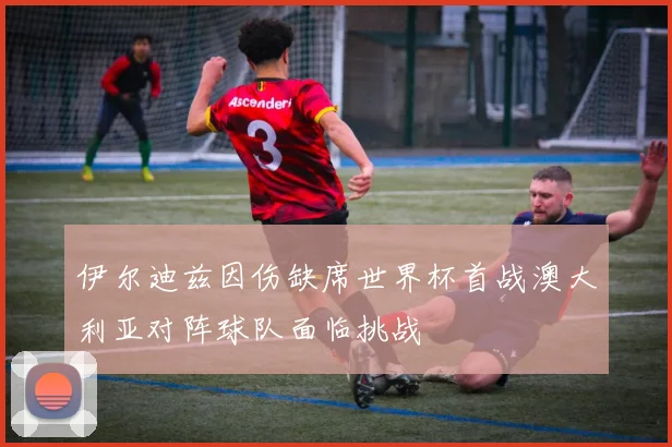 伊尔迪兹因伤缺席世界杯首战澳大利亚对阵球队面临挑战